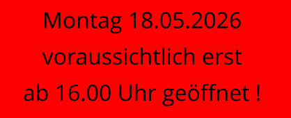 Montag 18.05.2026 voraussichtlich erst ab 16.00 Uhr geöffnet !